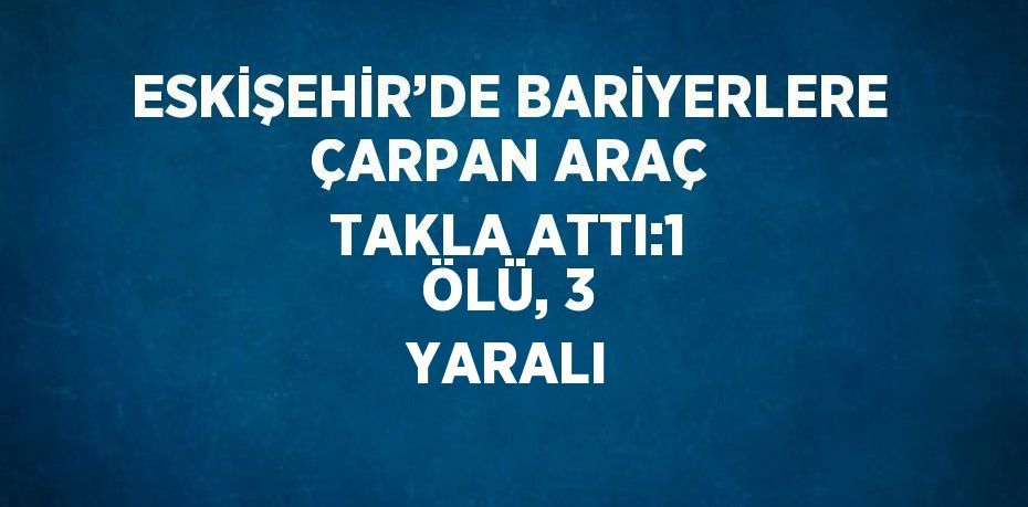 ESKİŞEHİR’DE BARİYERLERE ÇARPAN ARAÇ TAKLA ATTI:1 ÖLÜ, 3 YARALI