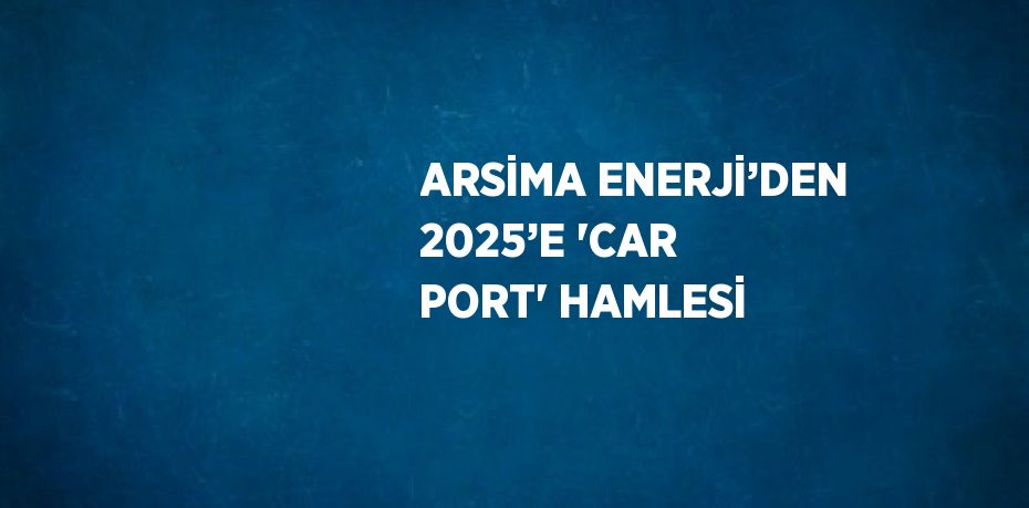 ARSİMA ENERJİ’DEN 2025’E 'CAR PORT' HAMLESİ