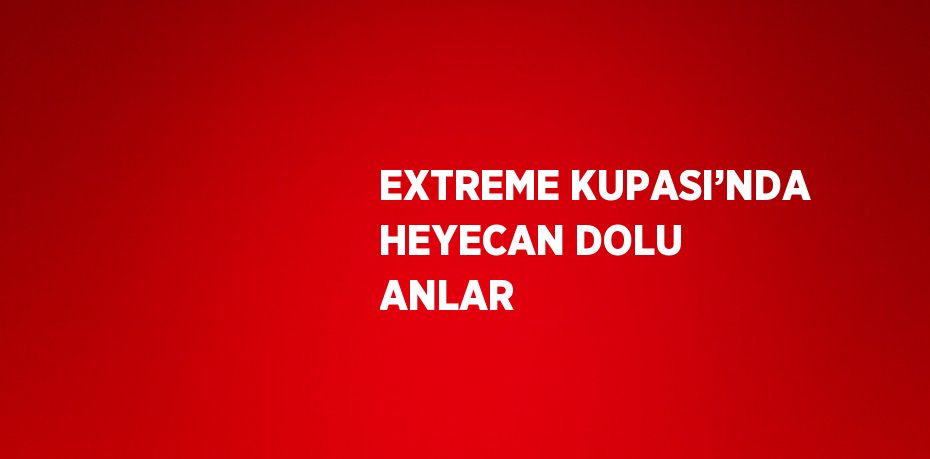 EXTREME KUPASI’NDA HEYECAN DOLU ANLAR