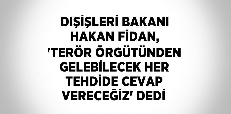 DIŞİŞLERİ BAKANI HAKAN FİDAN, 'TERÖR ÖRGÜTÜNDEN GELEBİLECEK HER TEHDİDE CEVAP VERECEĞİZ' DEDİ