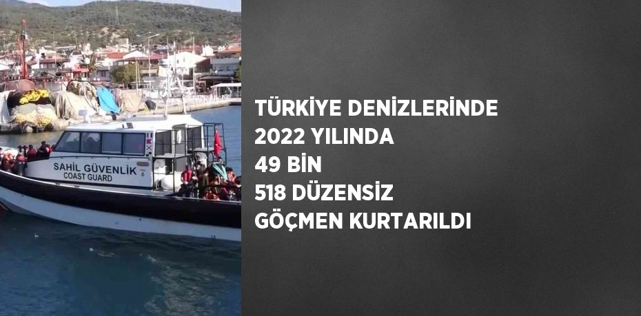 TÜRKİYE DENİZLERİNDE 2022 YILINDA 49 BİN 518 DÜZENSİZ GÖÇMEN KURTARILDI
