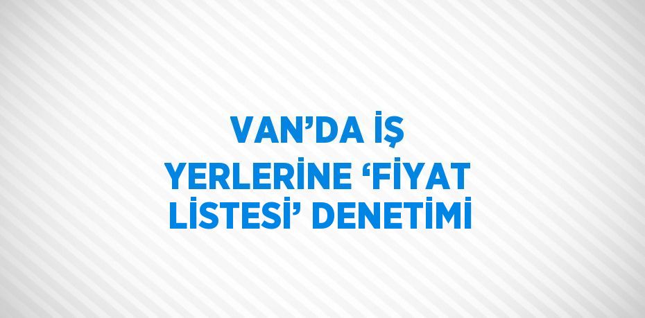 VAN’DA İŞ YERLERİNE ‘FİYAT LİSTESİ’ DENETİMİ