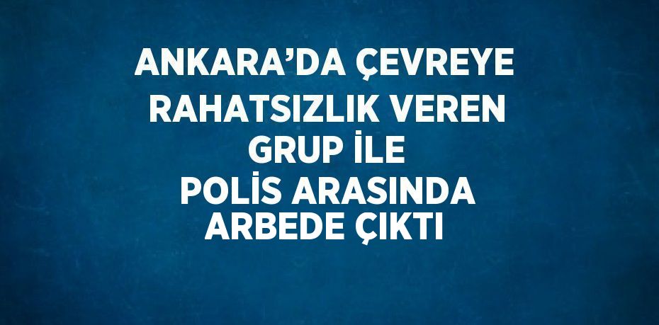 ANKARA’DA ÇEVREYE RAHATSIZLIK VEREN GRUP İLE POLİS ARASINDA ARBEDE ÇIKTI