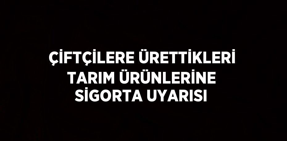 ÇİFTÇİLERE ÜRETTİKLERİ TARIM ÜRÜNLERİNE SİGORTA UYARISI