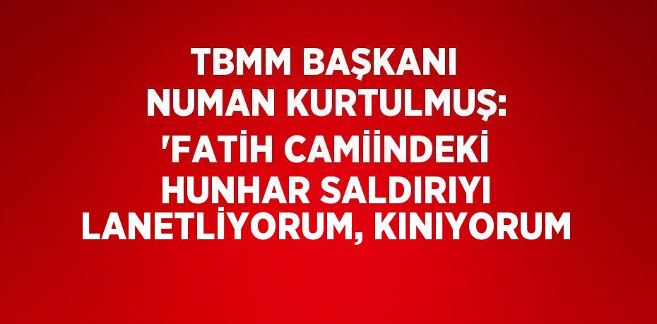 TBMM BAŞKANI NUMAN KURTULMUŞ: 'FATİH CAMİİNDEKİ HUNHAR SALDIRIYI LANETLİYORUM, KINIYORUM