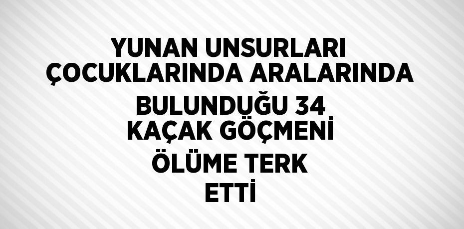 YUNAN UNSURLARI ÇOCUKLARINDA ARALARINDA BULUNDUĞU 34 KAÇAK GÖÇMENİ ÖLÜME TERK ETTİ