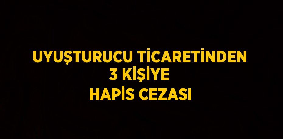 UYUŞTURUCU TİCARETİNDEN 3 KİŞİYE HAPİS CEZASI