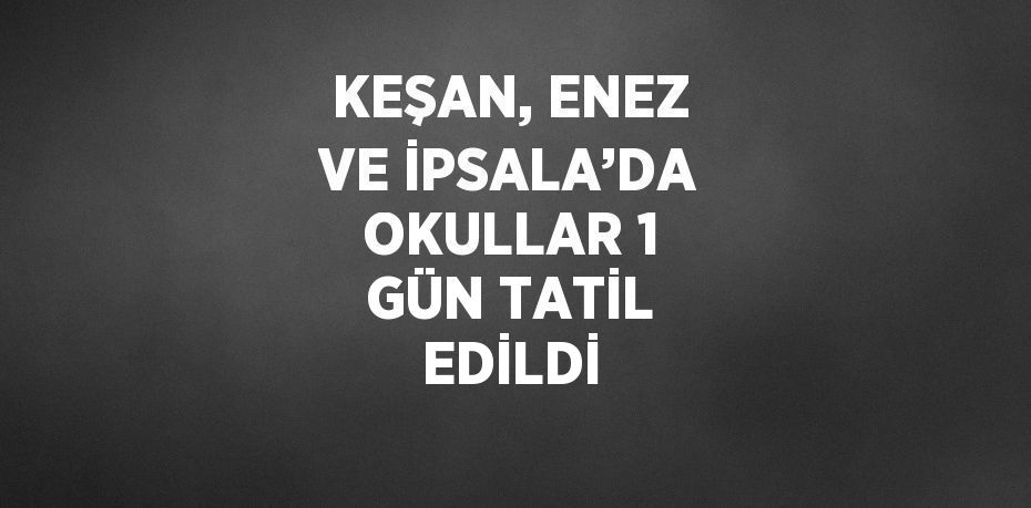 KEŞAN, ENEZ VE İPSALA’DA OKULLAR 1 GÜN TATİL EDİLDİ