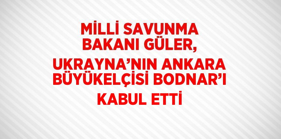 MİLLİ SAVUNMA BAKANI GÜLER, UKRAYNA’NIN ANKARA BÜYÜKELÇİSİ BODNAR’I KABUL ETTİ