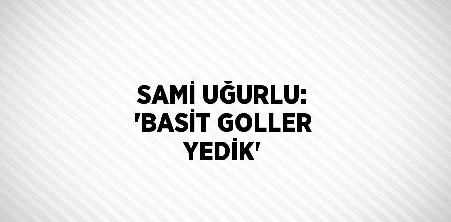 SAMİ UĞURLU: 'BASİT GOLLER YEDİK'