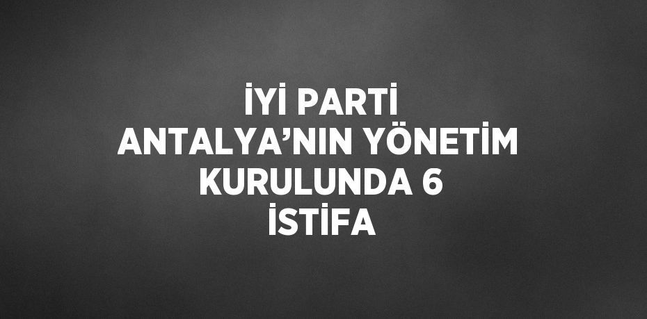 İYİ PARTİ ANTALYA’NIN YÖNETİM KURULUNDA 6 İSTİFA