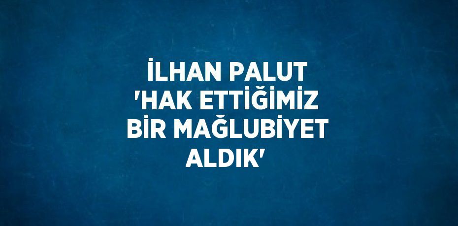 İLHAN PALUT 'HAK ETTİĞİMİZ BİR MAĞLUBİYET ALDIK'