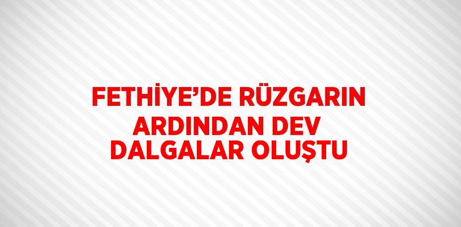 FETHİYE’DE RÜZGARIN ARDINDAN DEV DALGALAR OLUŞTU