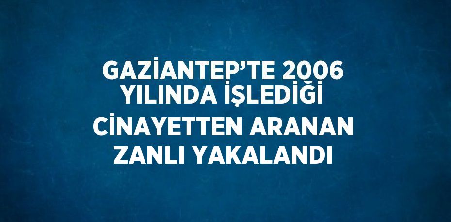 GAZİANTEP’TE 2006 YILINDA İŞLEDİĞİ CİNAYETTEN ARANAN ZANLI YAKALANDI