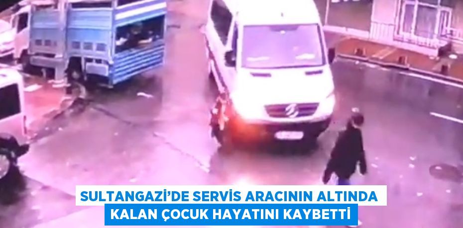 SULTANGAZİ’DE SERVİS ARACININ ALTINDA KALAN ÇOCUK HAYATINI KAYBETTİ