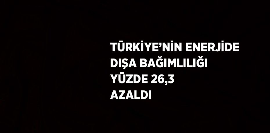 TÜRKİYE’NİN ENERJİDE DIŞA BAĞIMLILIĞI YÜZDE 26,3 AZALDI