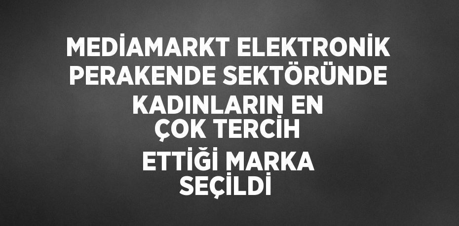 MEDİAMARKT ELEKTRONİK PERAKENDE SEKTÖRÜNDE KADINLARIN EN ÇOK TERCİH ETTİĞİ MARKA SEÇİLDİ