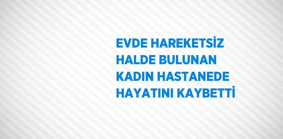 EVDE HAREKETSİZ HALDE BULUNAN KADIN HASTANEDE HAYATINI KAYBETTİ