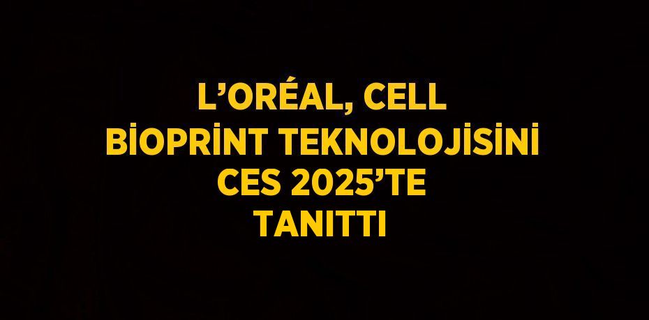 L’ORÉAL, CELL BİOPRİNT TEKNOLOJİSİNİ CES 2025’TE TANITTI