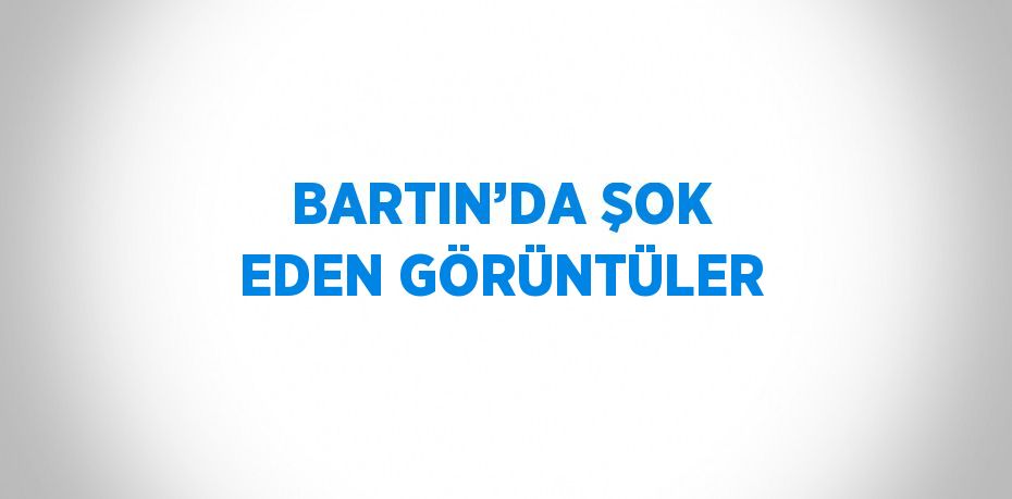 BARTIN’DA ŞOK EDEN GÖRÜNTÜLER