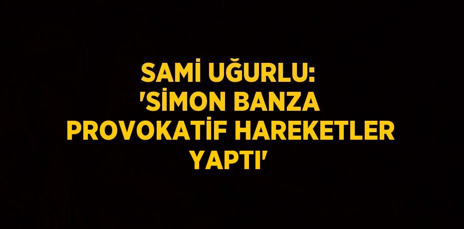 SAMİ UĞURLU: 'SİMON BANZA PROVOKATİF HAREKETLER YAPTI'