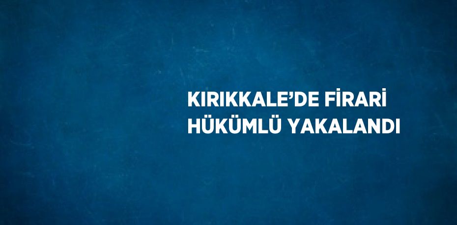 KIRIKKALE’DE FİRARİ HÜKÜMLÜ YAKALANDI