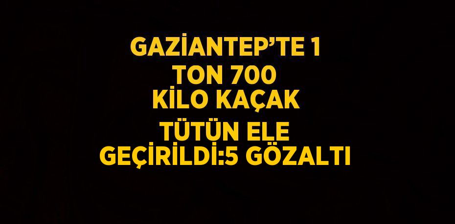 GAZİANTEP’TE 1 TON 700 KİLO KAÇAK TÜTÜN ELE GEÇİRİLDİ:5 GÖZALTI