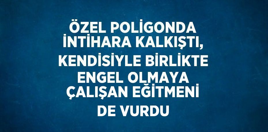 ÖZEL POLİGONDA İNTİHARA KALKIŞTI, KENDİSİYLE BİRLİKTE ENGEL OLMAYA ÇALIŞAN EĞİTMENİ DE VURDU