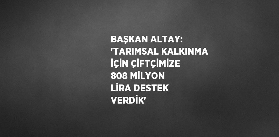 BAŞKAN ALTAY: 'TARIMSAL KALKINMA İÇİN ÇİFTÇİMİZE 808 MİLYON LİRA DESTEK VERDİK'