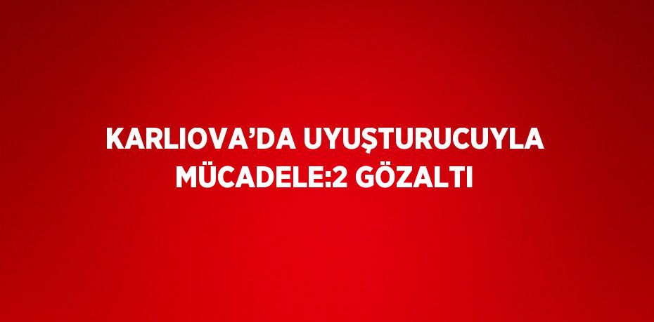 KARLIOVA’DA UYUŞTURUCUYLA MÜCADELE:2 GÖZALTI