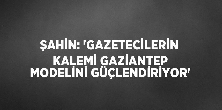 ŞAHİN: 'GAZETECİLERİN KALEMİ GAZİANTEP MODELİNİ GÜÇLENDİRİYOR'