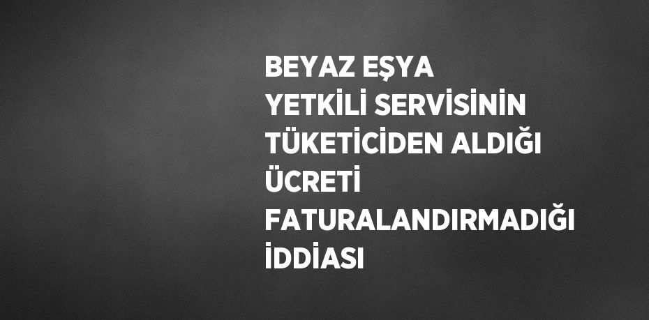 BEYAZ EŞYA YETKİLİ SERVİSİNİN TÜKETİCİDEN ALDIĞI ÜCRETİ FATURALANDIRMADIĞI İDDİASI