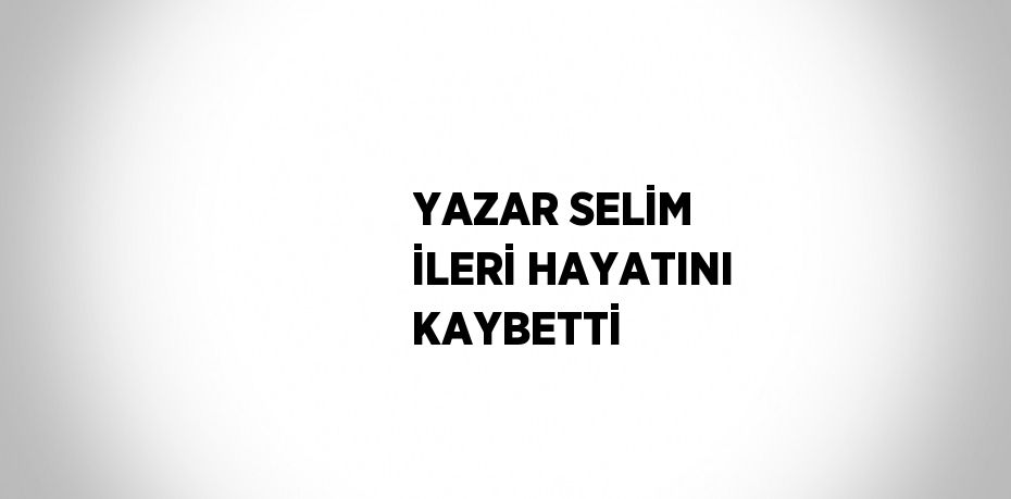 YAZAR SELİM İLERİ HAYATINI KAYBETTİ