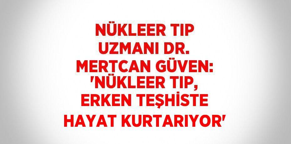 NÜKLEER TIP UZMANI DR. MERTCAN GÜVEN: 'NÜKLEER TIP, ERKEN TEŞHİSTE HAYAT KURTARIYOR'