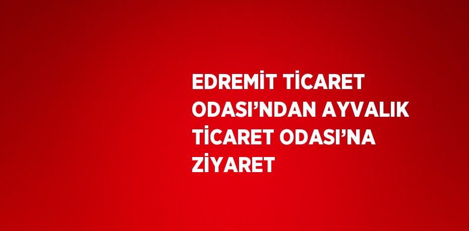 EDREMİT TİCARET ODASI’NDAN AYVALIK TİCARET ODASI’NA ZİYARET