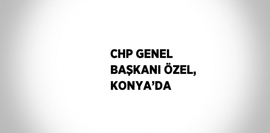 CHP GENEL BAŞKANI ÖZEL, KONYA’DA