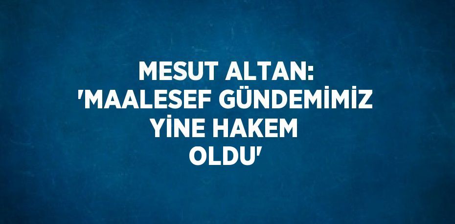 MESUT ALTAN: 'MAALESEF GÜNDEMİMİZ YİNE HAKEM OLDU'