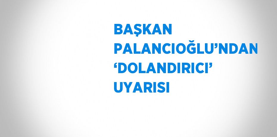 BAŞKAN PALANCIOĞLU’NDAN ‘DOLANDIRICI’ UYARISI