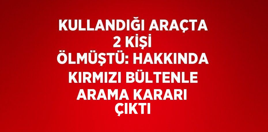 KULLANDIĞI ARAÇTA 2 KİŞİ ÖLMÜŞTÜ: HAKKINDA KIRMIZI BÜLTENLE ARAMA KARARI ÇIKTI