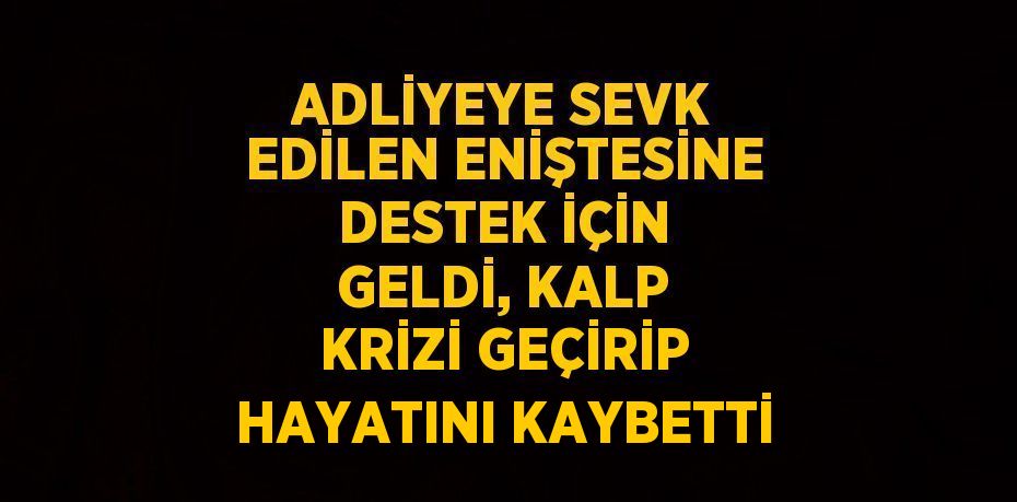 ADLİYEYE SEVK EDİLEN ENİŞTESİNE DESTEK İÇİN GELDİ, KALP KRİZİ GEÇİRİP HAYATINI KAYBETTİ