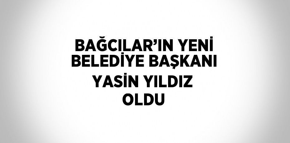 BAĞCILAR’IN YENİ BELEDİYE BAŞKANI YASİN YILDIZ OLDU