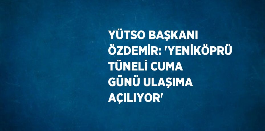 YÜTSO BAŞKANI ÖZDEMİR: 'YENİKÖPRÜ TÜNELİ CUMA GÜNÜ ULAŞIMA AÇILIYOR'