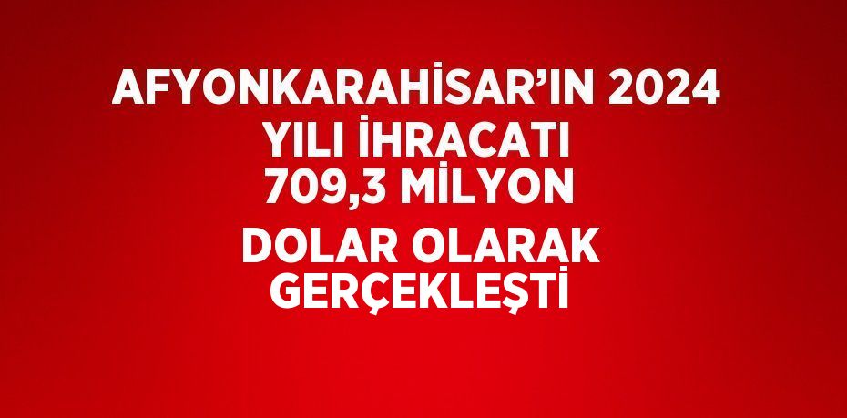 AFYONKARAHİSAR’IN 2024 YILI İHRACATI 709,3 MİLYON DOLAR OLARAK GERÇEKLEŞTİ