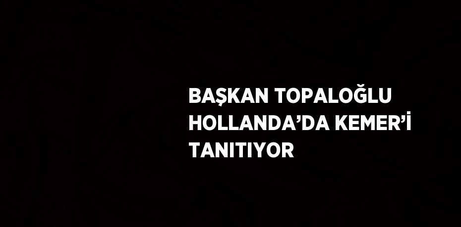 BAŞKAN TOPALOĞLU HOLLANDA’DA KEMER’İ TANITIYOR