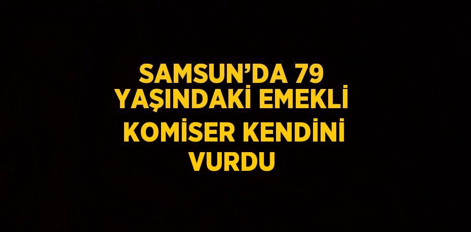 SAMSUN’DA 79 YAŞINDAKİ EMEKLİ KOMİSER KENDİNİ VURDU