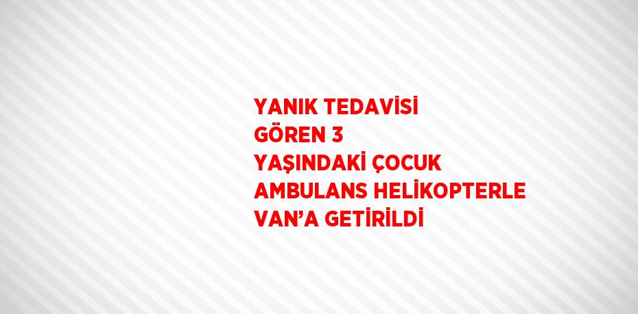 YANIK TEDAVİSİ GÖREN 3 YAŞINDAKİ ÇOCUK AMBULANS HELİKOPTERLE VAN’A GETİRİLDİ