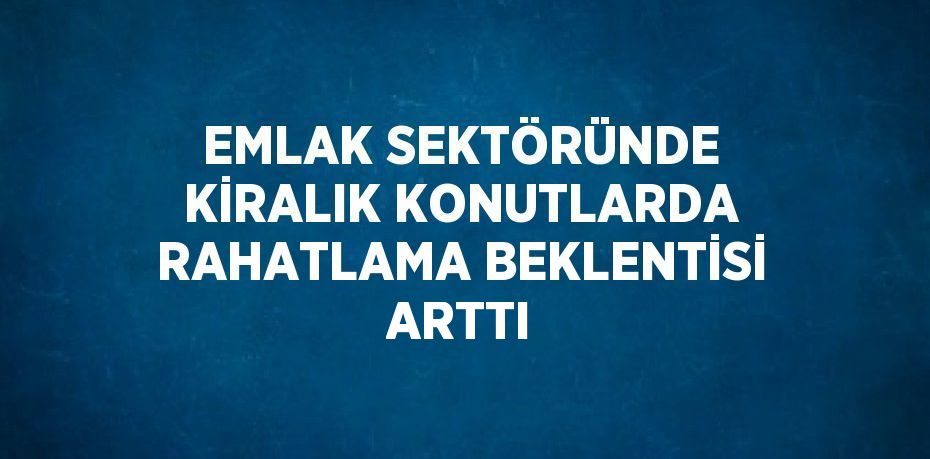 EMLAK SEKTÖRÜNDE KİRALIK KONUTLARDA RAHATLAMA BEKLENTİSİ ARTTI