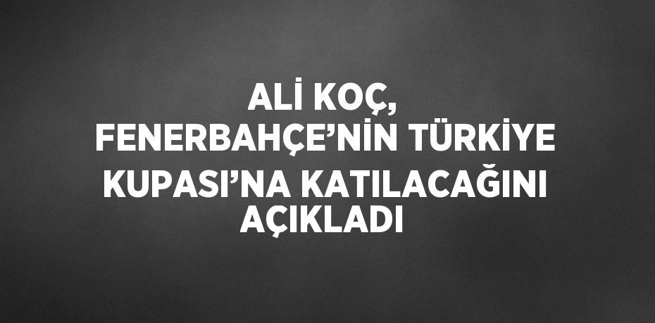 ALİ KOÇ, FENERBAHÇE’NİN TÜRKİYE KUPASI’NA KATILACAĞINI AÇIKLADI