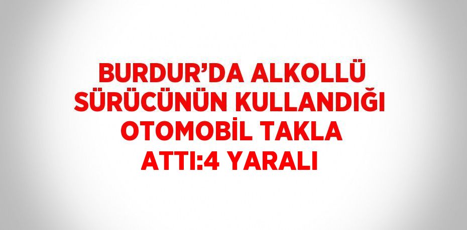 BURDUR’DA ALKOLLÜ SÜRÜCÜNÜN KULLANDIĞI OTOMOBİL TAKLA ATTI:4 YARALI