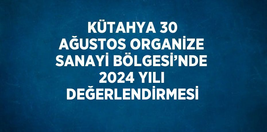 KÜTAHYA 30 AĞUSTOS ORGANİZE SANAYİ BÖLGESİ’NDE 2024 YILI DEĞERLENDİRMESİ